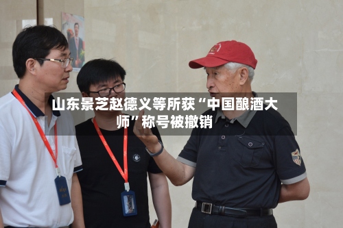 山东景芝赵德义等所获“中国酿酒大师	”称号被撤销-第2张图片