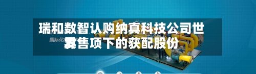 瑞和数智认购纳真科技公司世界
发售项下的获配股份-第1张图片