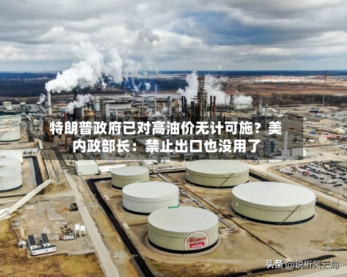 特朗普政府已对高油价无计可施?美内政部长:禁止出口也没用了-第1张图片