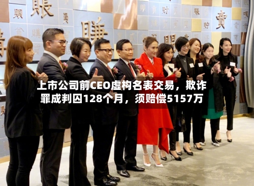 上市公司前CEO虚构名表交易，欺诈罪成判囚128个月，须赔偿5157万-第2张图片