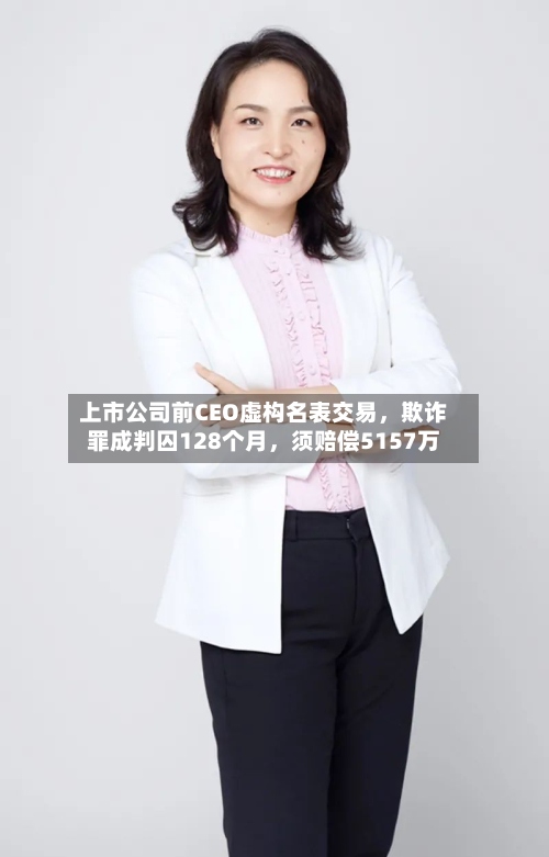 上市公司前CEO虚构名表交易，欺诈罪成判囚128个月，须赔偿5157万