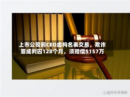上市公司前CEO虚构名表交易，欺诈罪成判囚128个月	，须赔偿5157万-第3张图片