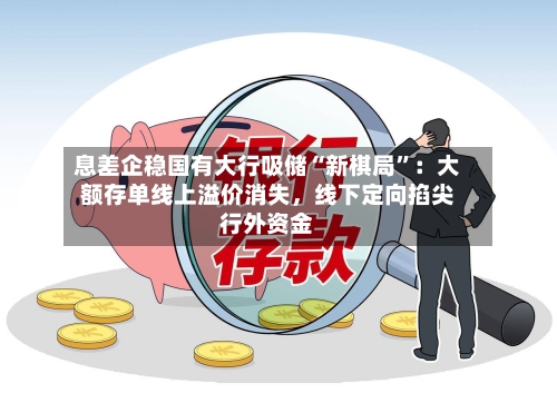 息差企稳国有大行吸储“新棋局	”：大额存单线上溢价消失，线下定向掐尖行外资金-第3张图片