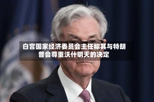 白宫国家经济委员会主任称其与特朗普会尊重沃什明天的决定-第2张图片