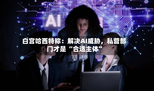 白宫哈西特称：解决AI威胁，私营部门才是 “合适主体”