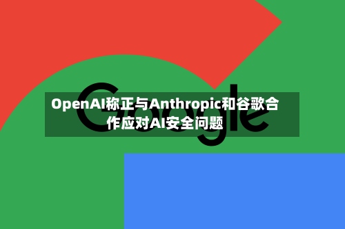 OpenAI称正与Anthropic和谷歌合作应对AI安全问题