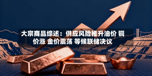 大宗商品综述：供应风险推升油价 铜价涨 金价震荡 等候联储决议-第2张图片
