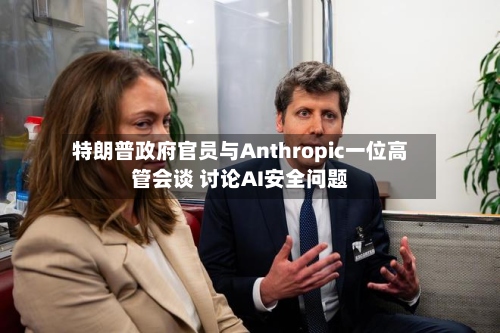 特朗普政府官员与Anthropic一位高管会谈 讨论AI安全问题