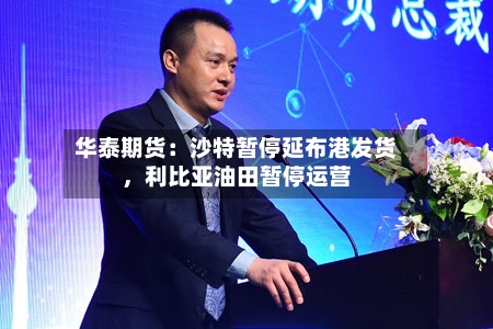 华泰期货：沙特暂停延布港发货，利比亚油田暂停运营-第1张图片