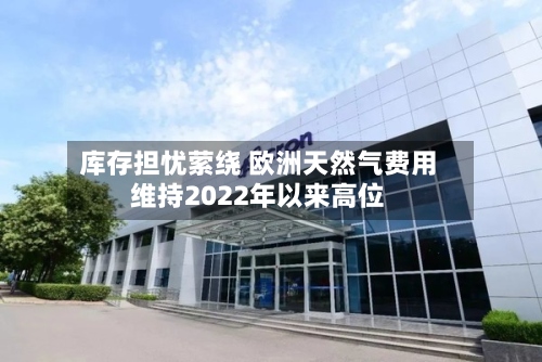 库存担忧萦绕 欧洲天然气费用维持2022年以来高位