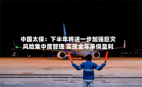 中国太保：下半年将进一步加强巨灾风险集中度管理 实现全年承保盈利