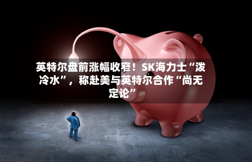英特尔盘前涨幅收窄！SK海力士“泼冷水”，称赴美与英特尔合作“尚无定论”