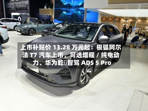 上市补贴价 13.28 万元起：极狐阿尔法 T7 汽车上市，可选增程 / 纯电动力、华为乾崑智驾 ADS 5 Pro