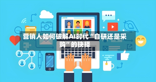 营销人如何破解AI时代“自研还是采购	”的抉择-第1张图片