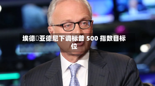 埃德・亚德尼下调标普 500 指数目标位-第2张图片