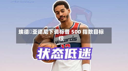 埃德・亚德尼下调标普 500 指数目标位-第1张图片