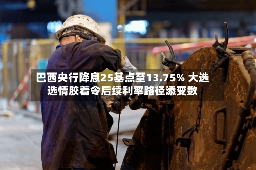 巴西央行降息25基点至13.75% 大选选情胶着令后续利率路径添变数