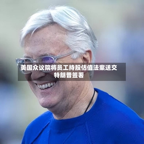 美国众议院将员工持股估值法案送交特朗普签署-第2张图片
