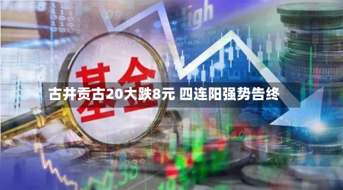 古井贡古20大跌8元 四连阳强势告终
