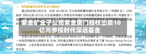 紫金矿业子公司紫金厦门股权出资10亿元参投时代深远基金-第1张图片