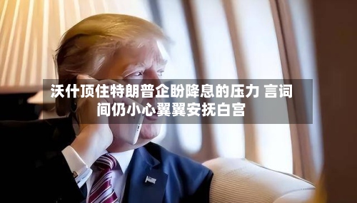 沃什顶住特朗普企盼降息的压力 言词间仍小心翼翼安抚白宫