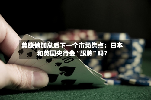 美联储加息后下一个市场焦点：日本和英国央行会“跟牌”吗？