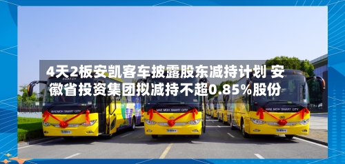 4天2板安凯客车披露股东减持计划 安徽省投资集团拟减持不超0.85%股份-第1张图片