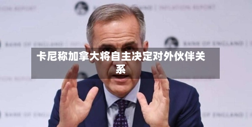 卡尼称加拿大将自主决定对外伙伴关系-第2张图片