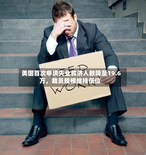 美国首次申请失业救济人数降至19.6万，裁员规模维持低位