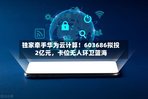 独家牵手华为云计算！603686拟投2亿元，卡位无人环卫蓝海-第3张图片