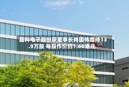 晶科电子股份获董事长肖国伟增持13.9万股 每股作价约1.60港元-第2张图片
