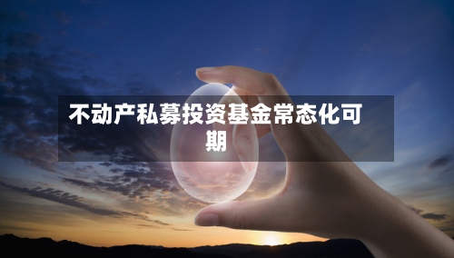 不动产私募投资基金常态化可期-第2张图片