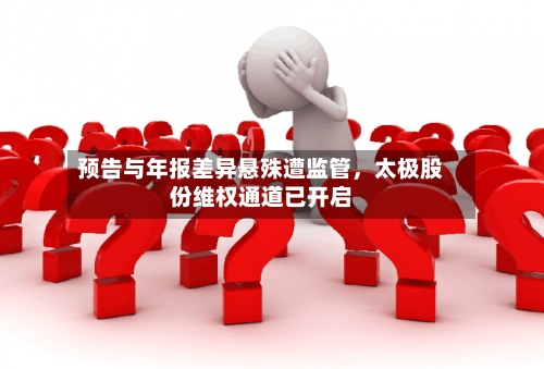 预告与年报差异悬殊遭监管，太极股份维权通道已开启-第3张图片
