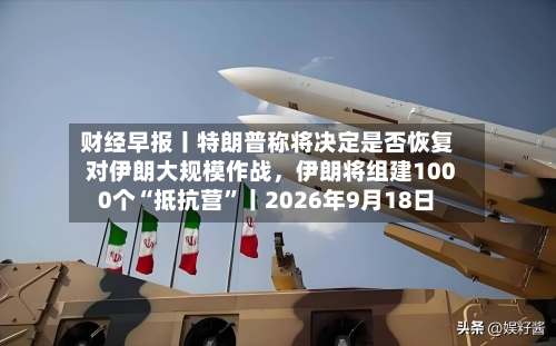 财经早报丨特朗普称将决定是否恢复对伊朗大规模作战，伊朗将组建1000个“抵抗营”丨2026年9月18日