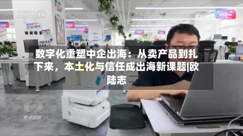 数字化重塑中企出海：从卖产品到扎下来，本土化与信任成出海新课题|欧陆志