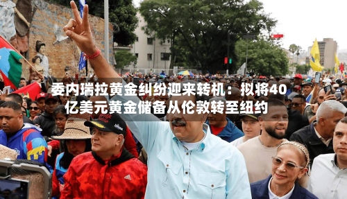 委内瑞拉黄金纠纷迎来转机：拟将40亿美元黄金储备从伦敦转至纽约-第1张图片