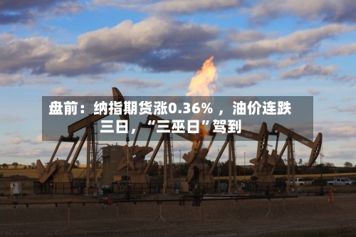 盘前：纳指期货涨0.36% 	，油价连跌三日，“三巫日”驾到-第3张图片