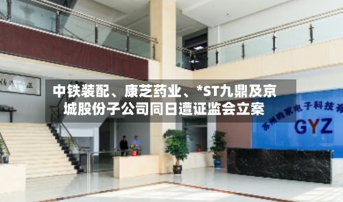 中铁装配、康芝药业、*ST九鼎及京城股份子公司同日遭证监会立案-第2张图片