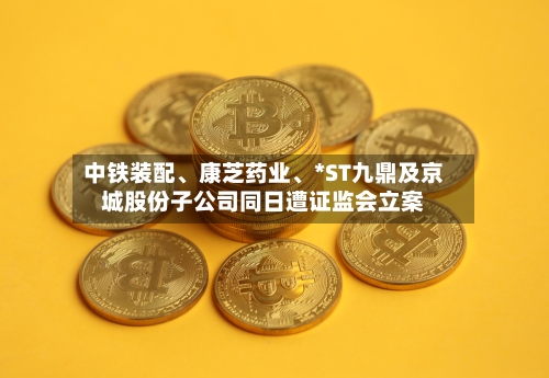 中铁装配、康芝药业、*ST九鼎及京城股份子公司同日遭证监会立案