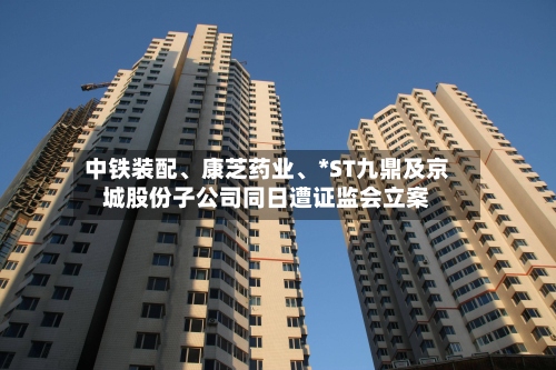 中铁装配	、康芝药业、*ST九鼎及京城股份子公司同日遭证监会立案-第3张图片