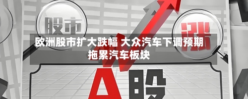 欧洲股市扩大跌幅 大众汽车下调预期拖累汽车板块-第2张图片