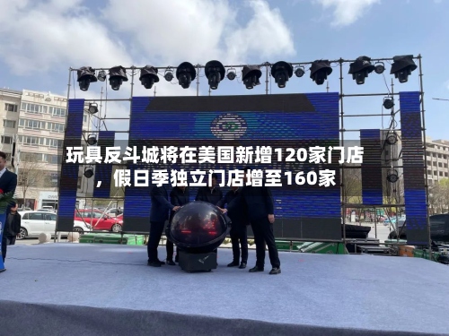 玩具反斗城将在美国新增120家门店，假日季独立门店增至160家